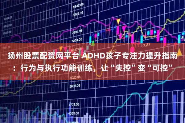 扬州股票配资网平台 ADHD孩子专注力提升指南：行为与执行功能训练，让“失控”变“可控”