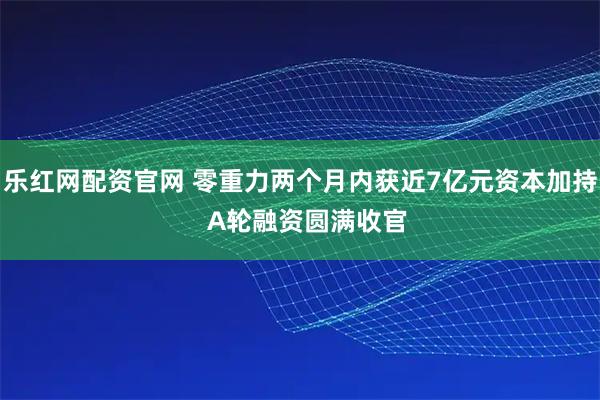 乐红网配资官网 零重力两个月内获近7亿元资本加持  A轮融资圆满收官