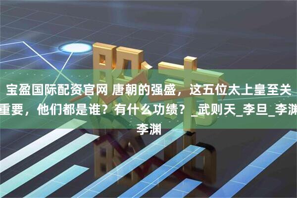 宝盈国际配资官网 唐朝的强盛，这五位太上皇至关重要，他们都是谁？有什么功绩？_武则天_李旦_李渊