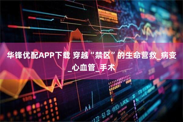 华锋优配APP下载 穿越“禁区”的生命营救_病变_心血管_手术