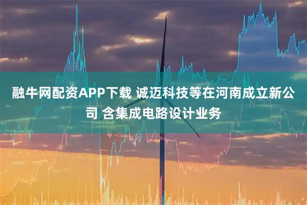 融牛网配资APP下载 诚迈科技等在河南成立新公司 含集成电路设计业务