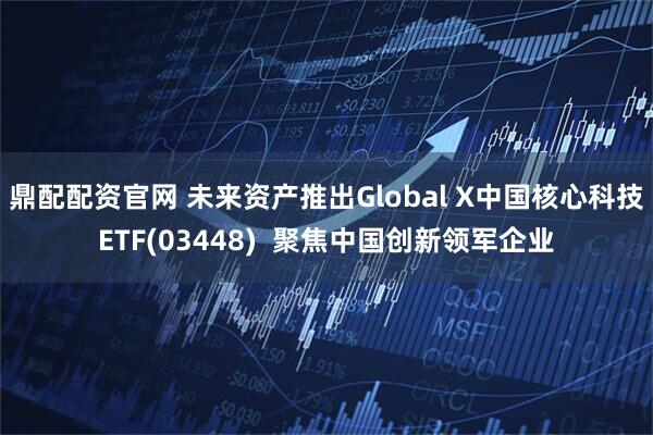 鼎配配资官网 未来资产推出Global X中国核心科技ETF(03448)  聚焦中国创新领军企业