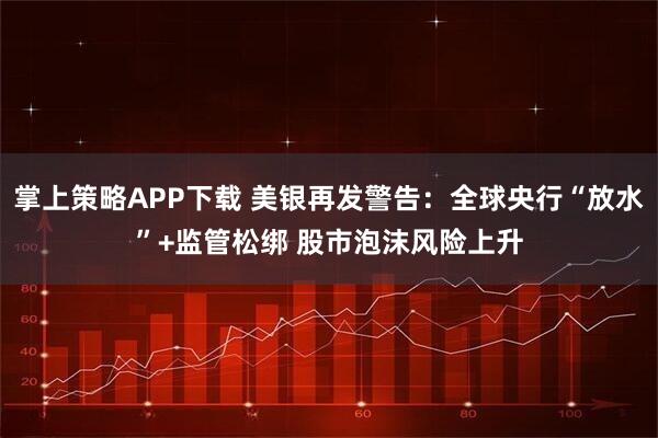 掌上策略APP下载 美银再发警告：全球央行“放水”+监管松绑 股市泡沫风险上升