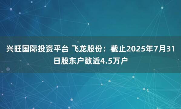 兴旺国际投资平台 飞龙股份：截止2025年7月31日股东户数近4.5万户