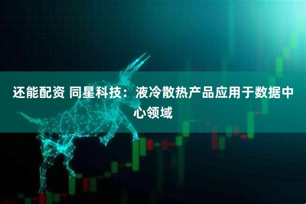 还能配资 同星科技：液冷散热产品应用于数据中心领域