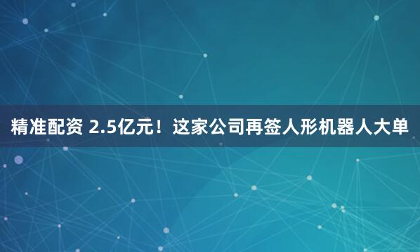 精准配资 2.5亿元！这家公司再签人形机器人大单