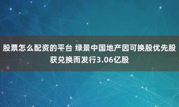 股票怎么配资的平台 绿景中国地产因可换股优先股获兑换而发行3.06亿股