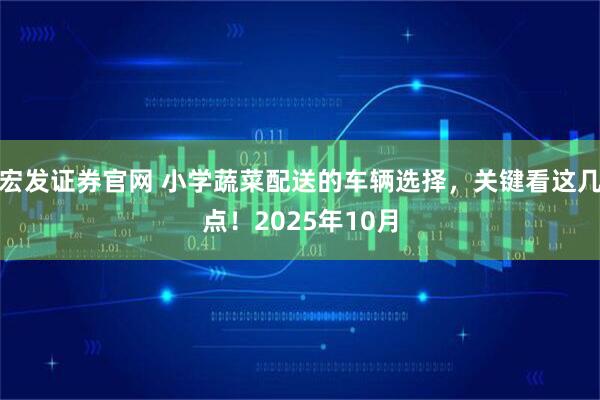 宏发证券官网 小学蔬菜配送的车辆选择，关键看这几点！2025年10月