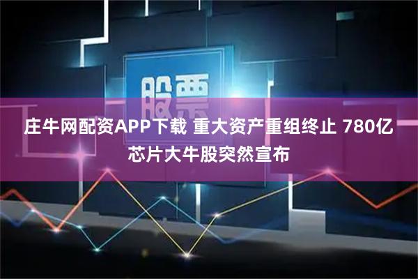 庄牛网配资APP下载 重大资产重组终止 780亿芯片大牛股突然宣布
