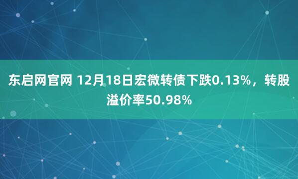 东启网官网 12月18日宏微转债下跌0.13%，转股溢价率50.98%
