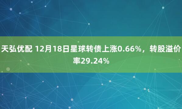 天弘优配 12月18日星球转债上涨0.66%，转股溢价率29.24%
