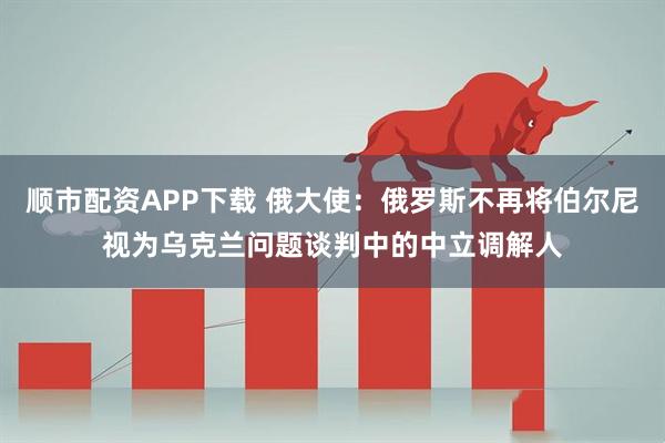 顺市配资APP下载 俄大使：俄罗斯不再将伯尔尼视为乌克兰问题谈判中的中立调解人