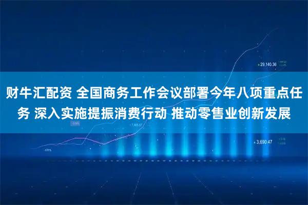 财牛汇配资 全国商务工作会议部署今年八项重点任务 深入实施提振消费行动 推动零售业创新发展