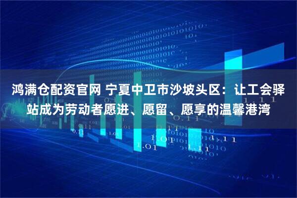 鸿满仓配资官网 宁夏中卫市沙坡头区：让工会驿站成为劳动者愿进、愿留、愿享的温馨港湾