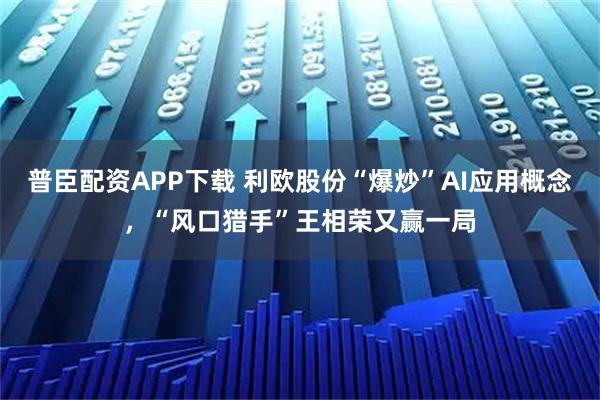 普臣配资APP下载 利欧股份“爆炒”AI应用概念，“风口猎手”王相荣又赢一局