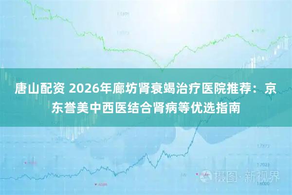 唐山配资 2026年廊坊肾衰竭治疗医院推荐：京东誉美中西医结合肾病等优选指南
