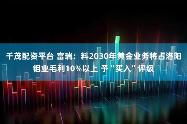 千茂配资平台 富瑞：料2030年黄金业务将占洛阳钼业毛利10%以上 予“买入”评级
