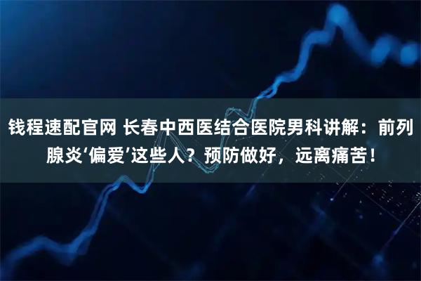 钱程速配官网 长春中西医结合医院男科讲解：前列腺炎‘偏爱’这些人？预防做好，远离痛苦！