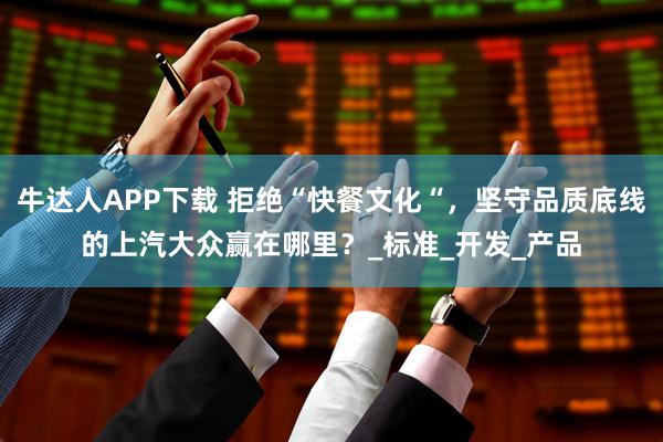 牛达人APP下载 拒绝“快餐文化“，坚守品质底线的上汽大众赢在哪里？_标准_开发_产品