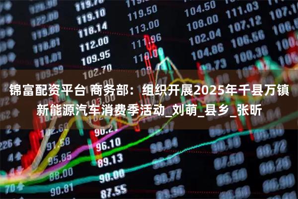 锦富配资平台 商务部：组织开展2025年千县万镇新能源汽车消费季活动_刘萌_县乡_张昕