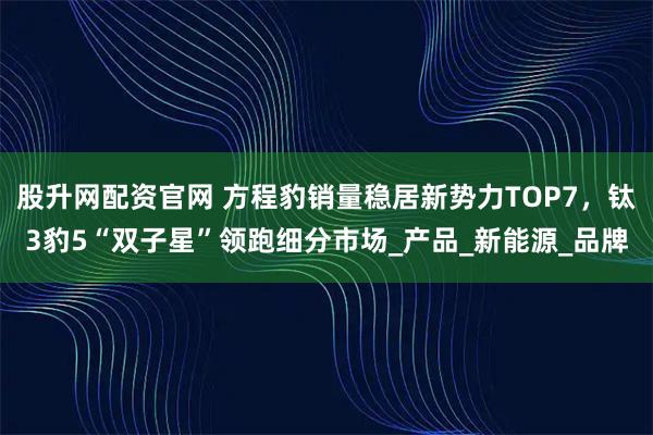 股升网配资官网 方程豹销量稳居新势力TOP7，钛3豹5“双子星”领跑细分市场_产品_新能源_品牌