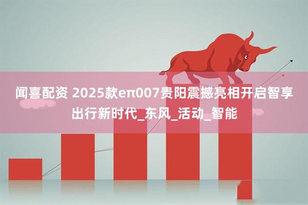 闻喜配资 2025款eπ007贵阳震撼亮相开启智享出行新时代_东风_活动_智能
