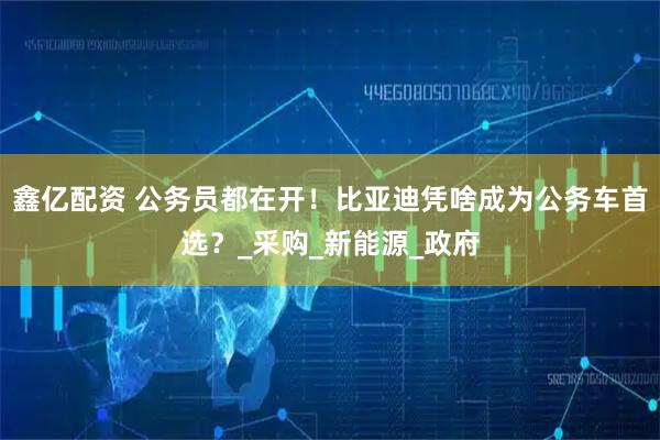 鑫亿配资 公务员都在开！比亚迪凭啥成为公务车首选？_采购_新能源_政府