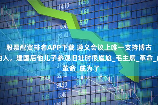 股票配资排名APP下载 遵义会议上唯一支持博古李德的人，建国后他儿子参观旧址时很尴尬_毛主席_革命_成为了