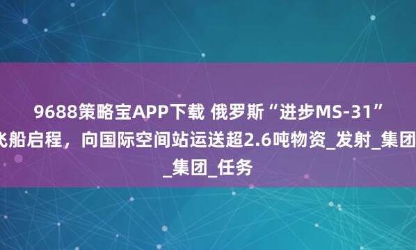 9688策略宝APP下载 俄罗斯“进步MS-31”货运飞船启程，向国际空间站运送超2.6吨物资_发射_集团_任务