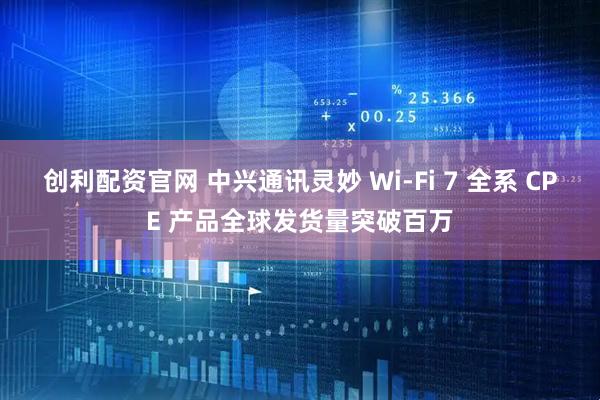 创利配资官网 中兴通讯灵妙 Wi-Fi 7 全系 CPE 产品全球发货量突破百万