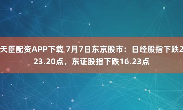 天臣配资APP下载 7月7日东京股市：日经股指下跌223.20点，东证股指下跌16.23点