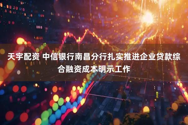 天宇配资 中信银行南昌分行扎实推进企业贷款综合融资成本明示工作