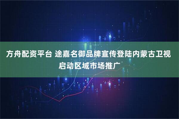 方舟配资平台 途嘉名御品牌宣传登陆内蒙古卫视 启动区域市场推广