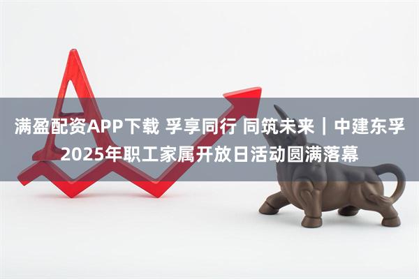 满盈配资APP下载 孚享同行 同筑未来｜中建东孚2025年职工家属开放日活动圆满落幕