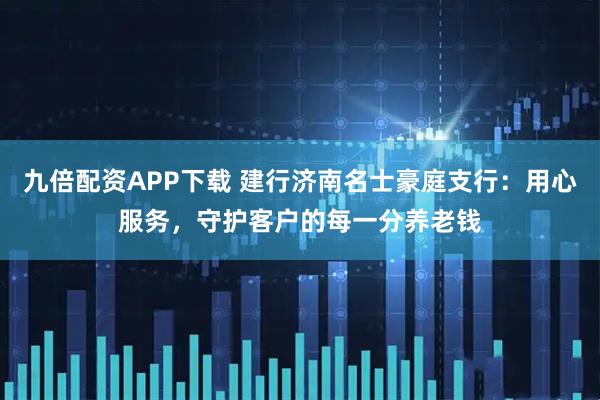 九倍配资APP下载 建行济南名士豪庭支行：用心服务，守护客户的每一分养老钱