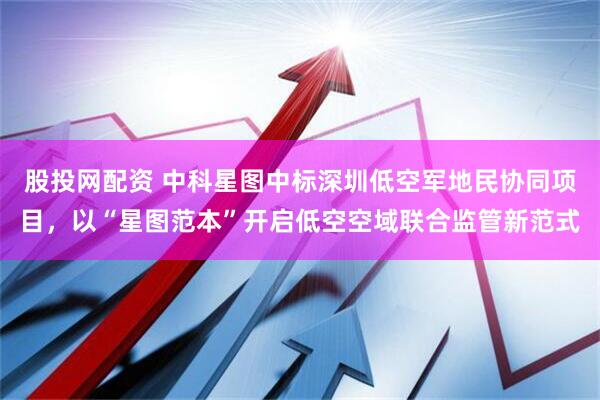 股投网配资 中科星图中标深圳低空军地民协同项目，以“星图范本”开启低空空域联合监管新范式