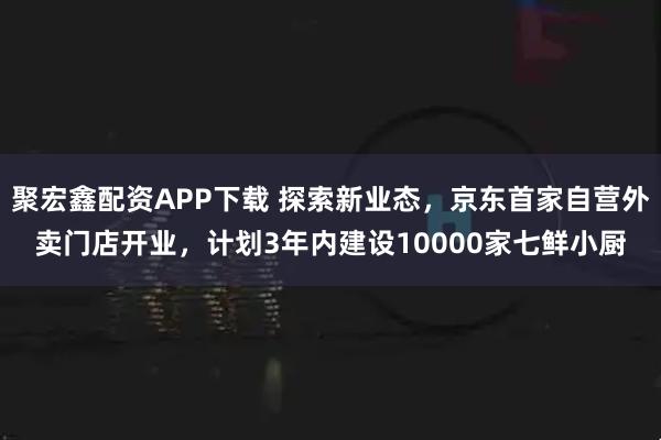 聚宏鑫配资APP下载 探索新业态，京东首家自营外卖门店开业，计划3年内建设10000家七鲜小厨