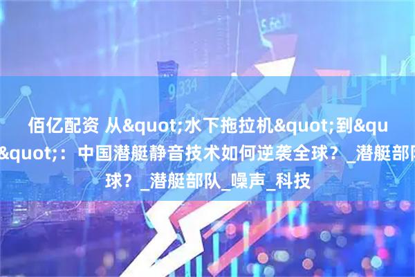 佰亿配资 从"水下拖拉机"到"大洋黑洞"：中国潜艇静音技术如何逆袭全球？_潜艇部队_噪声_科技