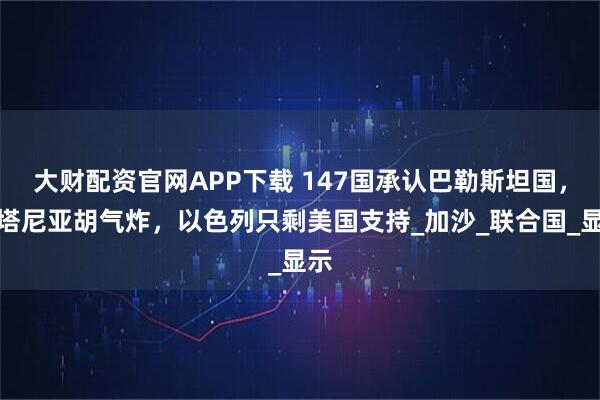 大财配资官网APP下载 147国承认巴勒斯坦国，内塔尼亚胡气炸，以色列只剩美国支持_加沙_联合国_显示