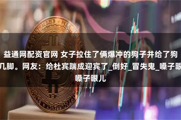 益通网配资官网 女子拉住了俩爆冲的狗子并给了狗子几脚。网友：给杜宾踹成迎宾了_倒好_冒失鬼_嗓子眼儿