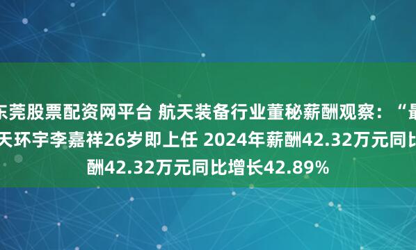 东莞股票配资网平台 航天装备行业董秘薪酬观察：“最年轻董秘”航天环宇李嘉祥26岁即上任 2024年薪酬42.32万元同比增长42.89%