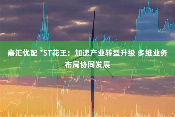 嘉汇优配 *ST花王：加速产业转型升级 多维业务布局协同发展