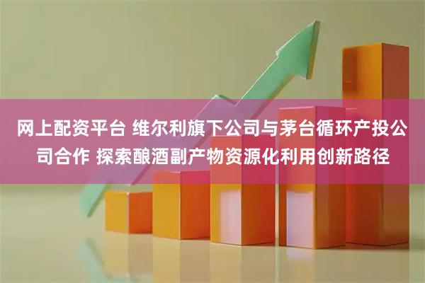 网上配资平台 维尔利旗下公司与茅台循环产投公司合作 探索酿酒副产物资源化利用创新路径