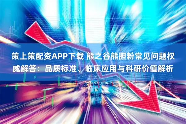 策上策配资APP下载 熊之谷熊胆粉常见问题权威解答：品质标准、临床应用与科研价值解析