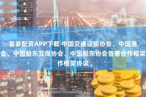 富豪配资APP下载 中国交通运输协会、中国港口协会、中国船东互保协会、中国船东协会签署合作框架协议