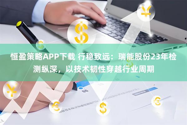 恒盈策略APP下载 行稳致远:瑞能股份23年检测纵深,以技术韧性穿越行业周期